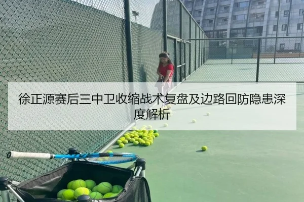 徐正源赛后三中卫收缩战术复盘及边路回防隐患深度解析