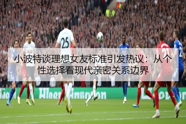 小波特谈理想女友标准引发热议：从个性选择看现代亲密关系边界
