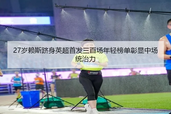 27岁赖斯跻身英超首发三百场年轻榜单彰显中场统治力